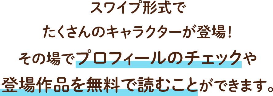 スワイプ形式でたくさんのキャラクターが登場！その場でプロフィールのチェックや登場作品を無料で読むことができます。
