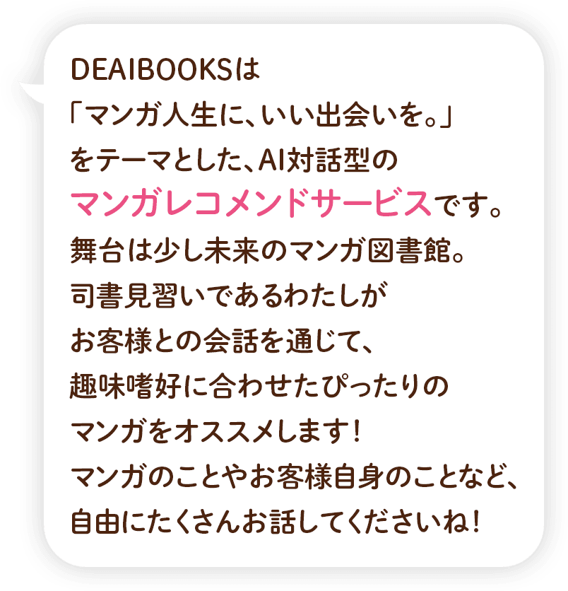 DEAIBOOKSは「マンガ人生に、いい出会いを。」をテーマとした、AI対話型のマンガレコメンドサービスです。 舞台は少し未来のマンガ図書館。司書見習いであるわたしがお客様との会話を通じて、趣味嗜好に合わせたぴったりのマンガをオススメします！マンガのことやお客様自身のことなど、自由にたくさんお話してくださいね！