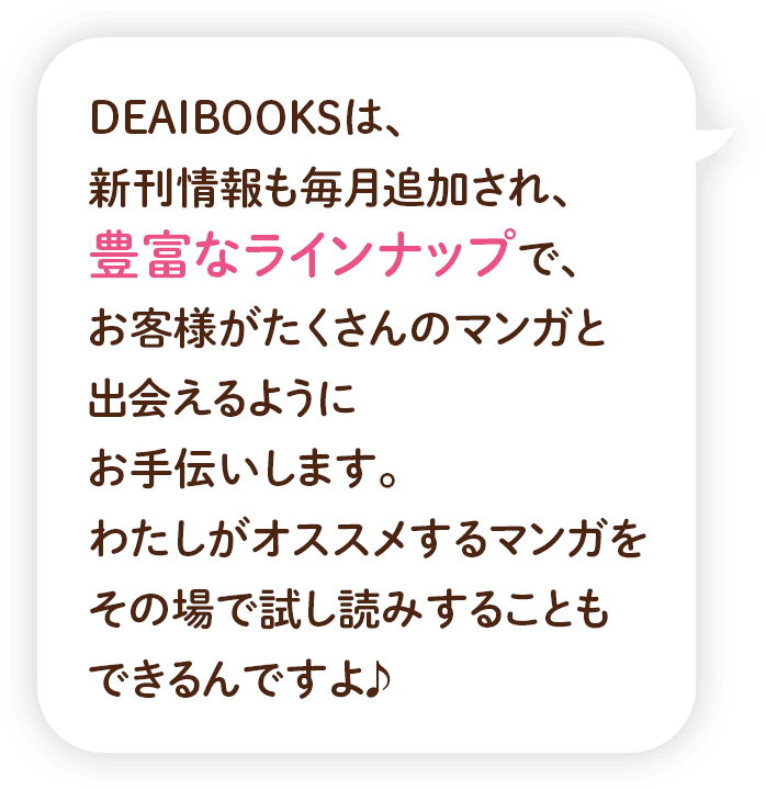 DEAIBOOKSは、新刊情報も毎⽉追加され、豊富なラインナップで、お客様がたくさんのマンガと出会えるようにお手伝いします。わたしがオススメするマンガをその場で試し読みすることもできるんですよ♪