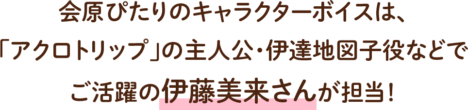 会原ぴたりのキャラクターボイスは、「アクロトリップ」の主人公・伊達地図子役などでご活躍の伊藤美来さんが担当！